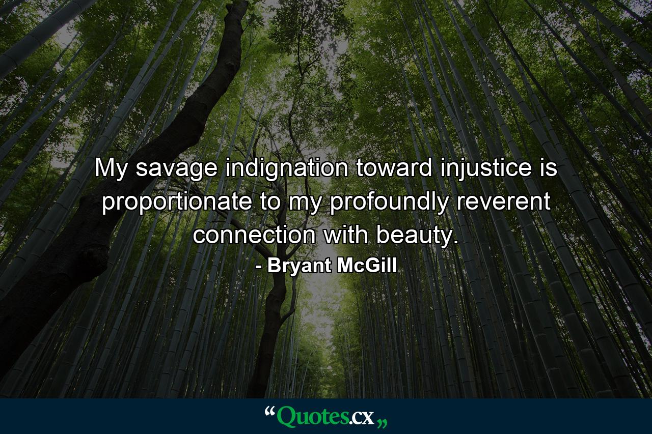 My savage indignation toward injustice is proportionate to my profoundly reverent connection with beauty. - Quote by Bryant McGill