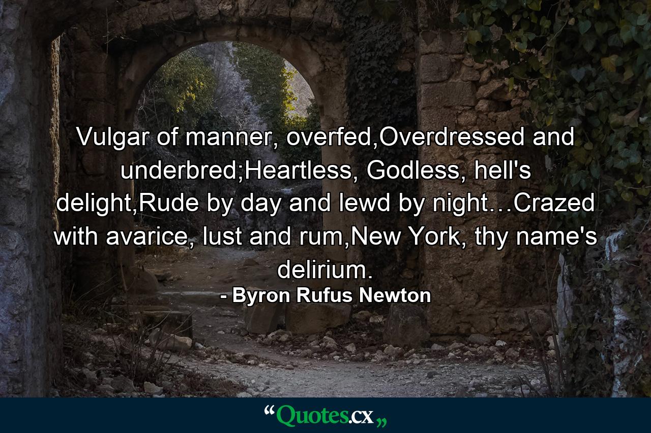 Vulgar of manner, overfed,Overdressed and underbred;Heartless, Godless, hell's delight,Rude by day and lewd by night…Crazed with avarice, lust and rum,New York, thy name's delirium. - Quote by Byron Rufus Newton