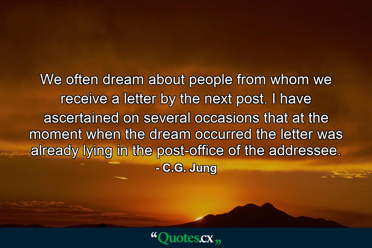 We often dream about people from whom we receive a letter by the next post. I have ascertained on several occasions that at the moment when the dream occurred the letter was already lying in the post-office of the addressee. - Quote by C.G. Jung