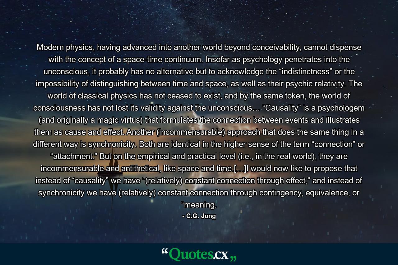 Modern physics, having advanced into another world beyond conceivability, cannot dispense with the concept of a space-time continuum. Insofar as psychology penetrates into the unconscious, it probably has no alternative but to acknowledge the “indistinctness” or the impossibility of distinguishing between time and space, as well as their psychic relativity. The world of classical physics has not ceased to exist, and by the same token, the world of consciousness has not lost its validity against the unconscious… “Causality” is a psychologem (and originally a magic virtus) that formulates the connection between events and illustrates them as cause and effect. Another (incommensurable) approach that does the same thing in a different way is synchronicity. Both are identical in the higher sense of the term “connection” or “attachment.” But on the empirical and practical level (i.e., in the real world), they are incommensurable and antithetical, like space and time.[…]I would now like to propose that instead of “causality” we have “(relatively) constant connection through effect,” and instead of synchronicity we have (relatively) constant connection through contingency, equivalence, or “meaning. - Quote by C.G. Jung