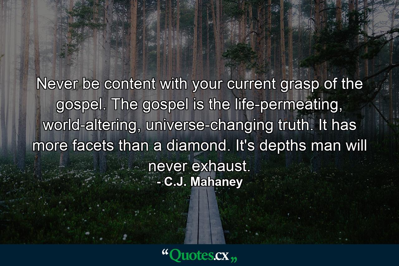 Never be content with your current grasp of the gospel. The gospel is the life-permeating, world-altering, universe-changing truth. It has more facets than a diamond. It's depths man will never exhaust. - Quote by C.J. Mahaney