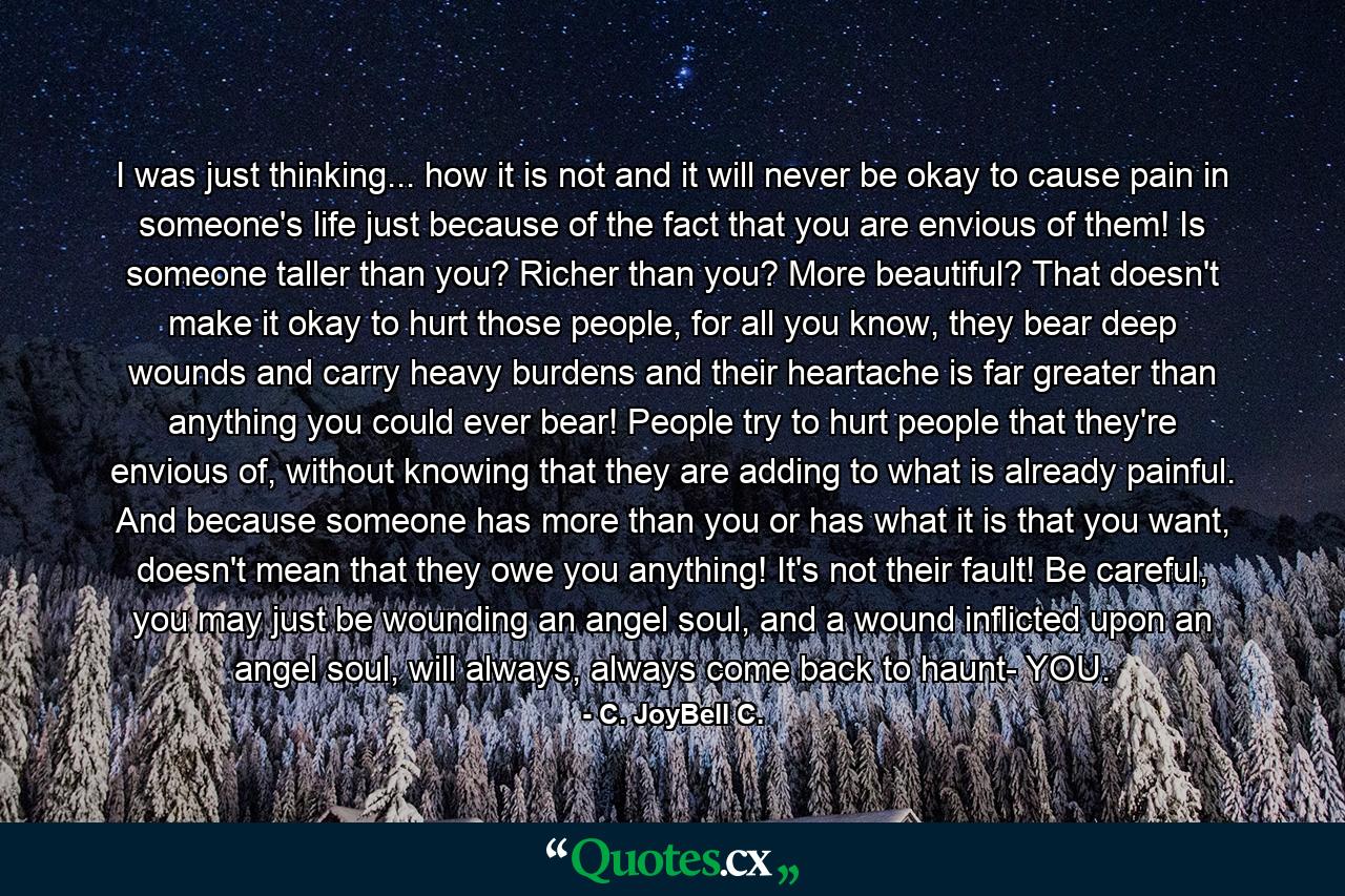 I was just thinking... how it is not and it will never be okay to cause pain in someone's life just because of the fact that you are envious of them! Is someone taller than you? Richer than you? More beautiful? That doesn't make it okay to hurt those people, for all you know, they bear deep wounds and carry heavy burdens and their heartache is far greater than anything you could ever bear! People try to hurt people that they're envious of, without knowing that they are adding to what is already painful. And because someone has more than you or has what it is that you want, doesn't mean that they owe you anything! It's not their fault! Be careful, you may just be wounding an angel soul, and a wound inflicted upon an angel soul, will always, always come back to haunt- YOU. - Quote by C. JoyBell C.