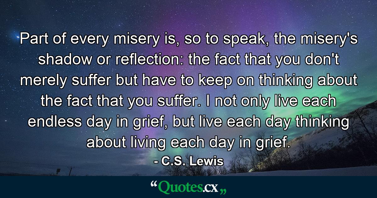 Part of every misery is, so to speak, the misery's shadow or reflection: the fact that you don't merely suffer but have to keep on thinking about the fact that you suffer. I not only live each endless day in grief, but live each day thinking about living each day in grief. - Quote by C.S. Lewis