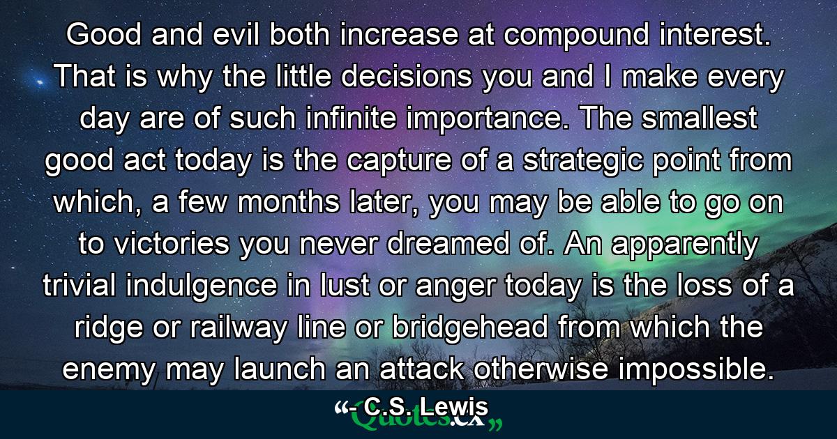 Good and evil both increase at compound interest. That is why the little decisions you and I make every day are of such infinite importance. The smallest good act today is the capture of a strategic point from which, a few months later, you may be able to go on to victories you never dreamed of. An apparently trivial indulgence in lust or anger today is the loss of a ridge or railway line or bridgehead from which the enemy may launch an attack otherwise impossible. - Quote by C.S. Lewis