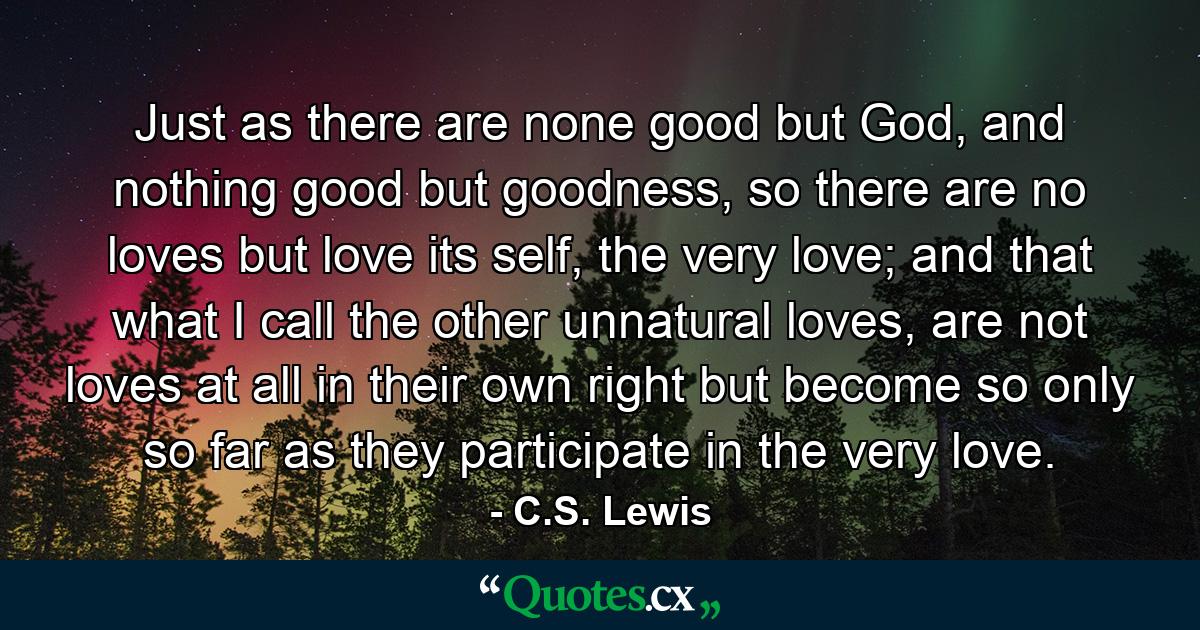 Just as there are none good but God, and nothing good but goodness, so there are no loves but love its self, the very love; and that what I call the other unnatural loves, are not loves at all in their own right but become so only so far as they participate in the very love. - Quote by C.S. Lewis