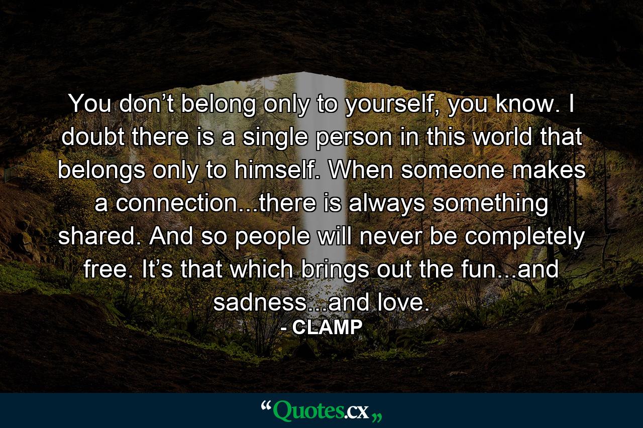 You don’t belong only to yourself, you know. I doubt there is a single person in this world that belongs only to himself. When someone makes a connection...there is always something shared. And so people will never be completely free. It’s that which brings out the fun...and sadness...and love. - Quote by CLAMP