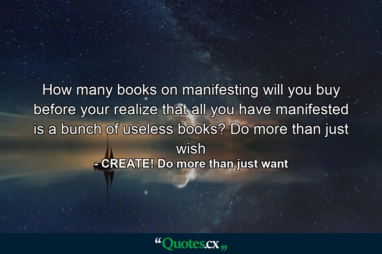 How many books on manifesting will you buy before your realize that all you have manifested is a bunch of useless books? Do more than just wish - Quote by CREATE! Do more than just want