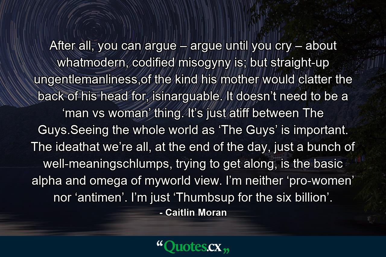 After all, you can argue – argue until you cry – about whatmodern, codified misogyny is; but straight-up ungentlemanliness,of the kind his mother would clatter the back of his head for, isinarguable. It doesn’t need to be a ‘man vs woman’ thing. It’s just atiff between The Guys.Seeing the whole world as ‘The Guys’ is important. The ideathat we’re all, at the end of the day, just a bunch of well-meaningschlumps, trying to get along, is the basic alpha and omega of myworld view. I’m neither ‘pro-women’ nor ‘antimen’. I’m just ‘Thumbsup for the six billion’. - Quote by Caitlin Moran