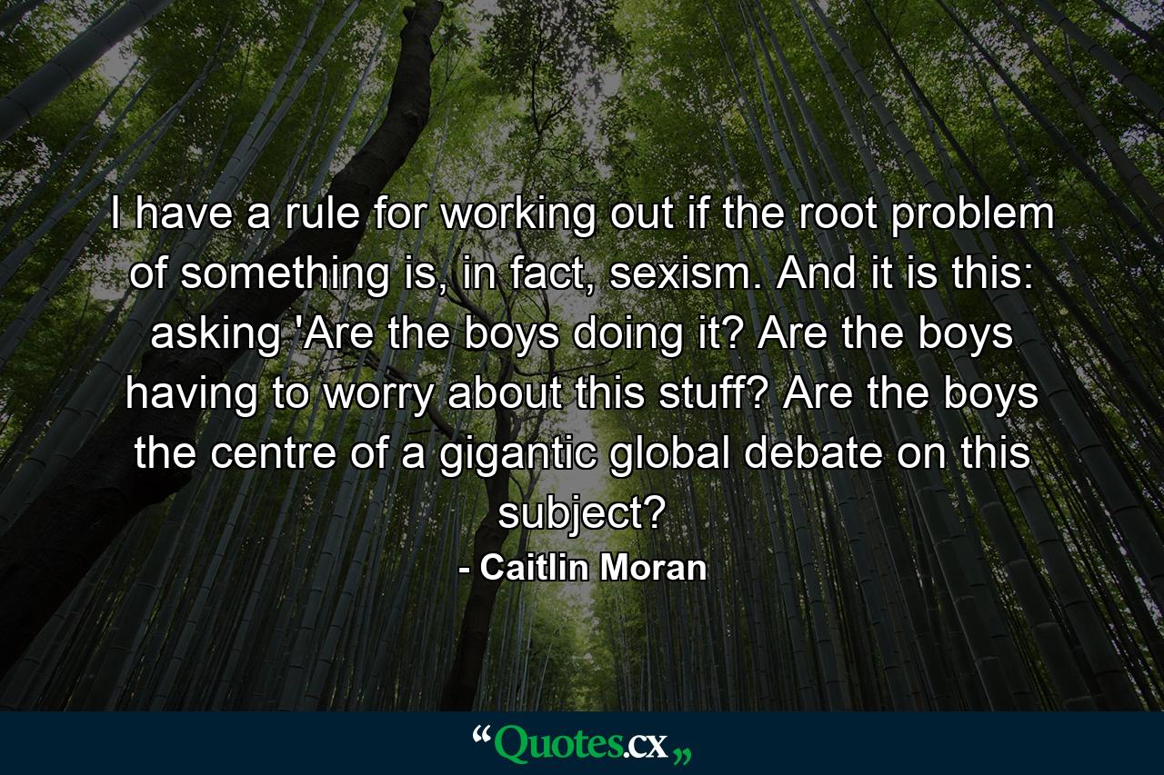 I have a rule for working out if the root problem of something is, in fact, sexism. And it is this: asking 'Are the boys doing it? Are the boys having to worry about this stuff? Are the boys the centre of a gigantic global debate on this subject? - Quote by Caitlin Moran