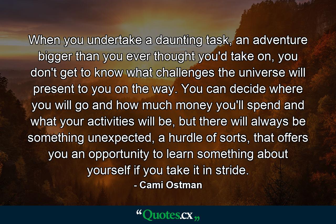 When you undertake a daunting task, an adventure bigger than you ever thought you'd take on, you don't get to know what challenges the universe will present to you on the way. You can decide where you will go and how much money you'll spend and what your activities will be, but there will always be something unexpected, a hurdle of sorts, that offers you an opportunity to learn something about yourself if you take it in stride. - Quote by Cami Ostman