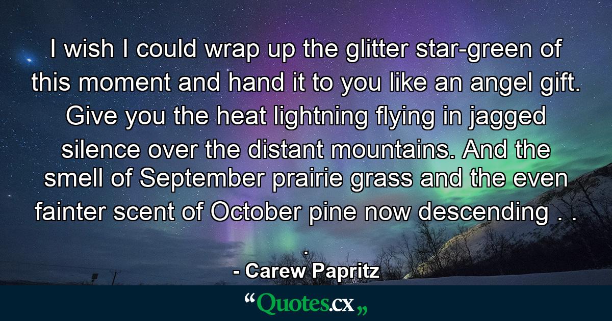 I wish I could wrap up the glitter star-green of this moment and hand it to you like an angel gift. Give you the heat lightning flying in jagged silence over the distant mountains. And the smell of September prairie grass and the even fainter scent of October pine now descending . . . - Quote by Carew Papritz