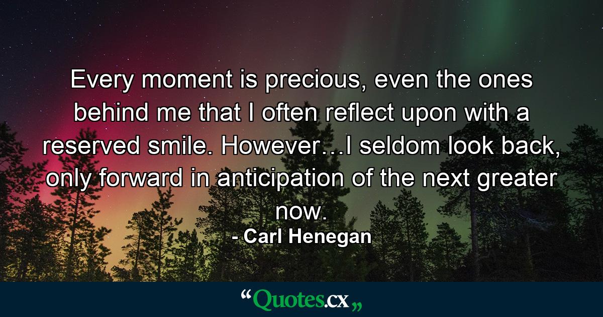 Every moment is precious, even the ones behind me that I often reflect upon with a reserved smile. However…I seldom look back, only forward in anticipation of the next greater now. - Quote by Carl Henegan