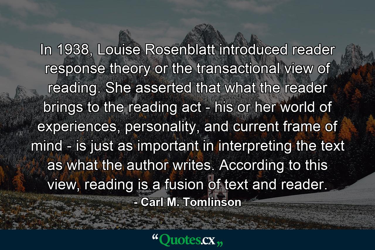 In 1938, Louise Rosenblatt introduced reader response theory or the transactional view of reading. She asserted that what the reader brings to the reading act - his or her world of experiences, personality, and current frame of mind - is just as important in interpreting the text as what the author writes. According to this view, reading is a fusion of text and reader. - Quote by Carl M. Tomlinson