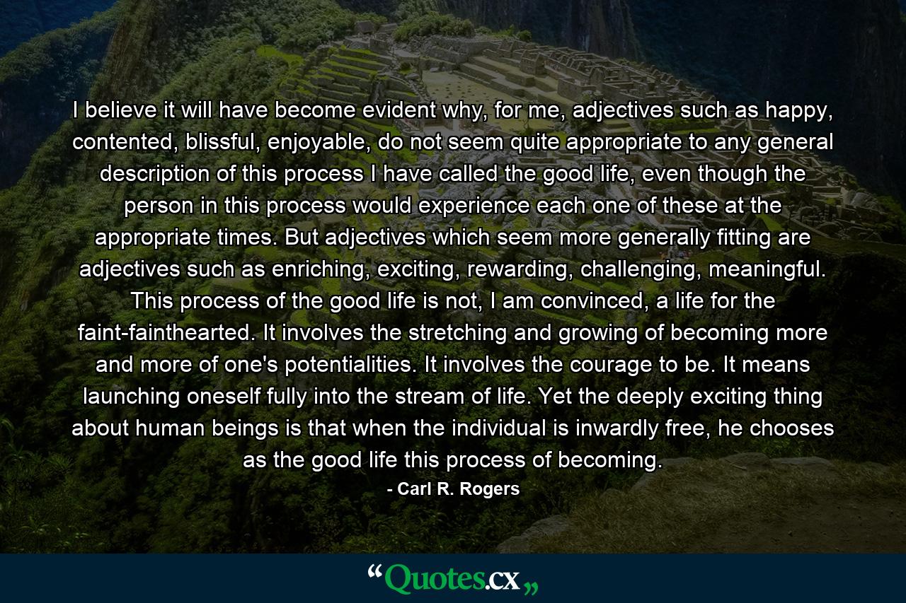 I believe it will have become evident why, for me, adjectives such as happy, contented, blissful, enjoyable, do not seem quite appropriate to any general description of this process I have called the good life, even though the person in this process would experience each one of these at the appropriate times. But adjectives which seem more generally fitting are adjectives such as enriching, exciting, rewarding, challenging, meaningful. This process of the good life is not, I am convinced, a life for the faint-fainthearted. It involves the stretching and growing of becoming more and more of one's potentialities. It involves the courage to be. It means launching oneself fully into the stream of life. Yet the deeply exciting thing about human beings is that when the individual is inwardly free, he chooses as the good life this process of becoming. - Quote by Carl R. Rogers