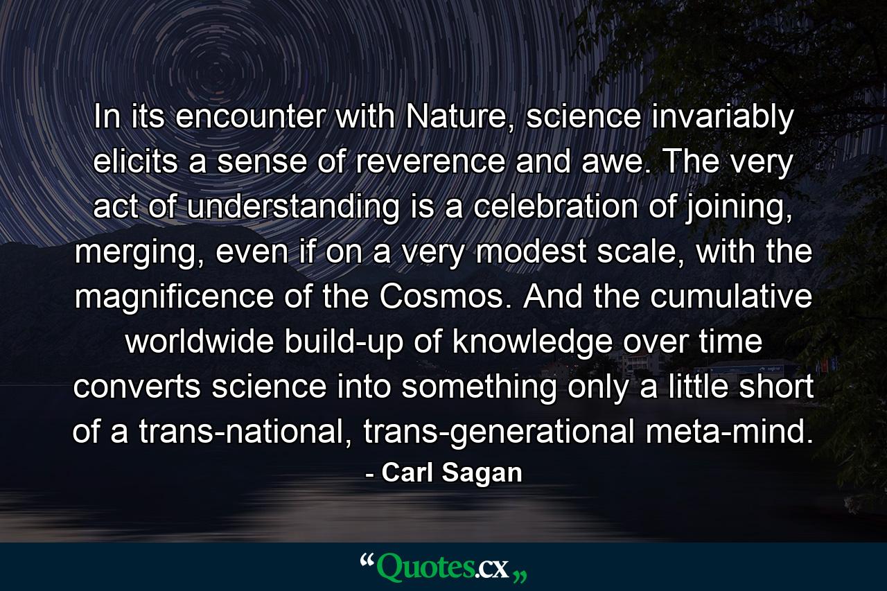 In its encounter with Nature, science invariably elicits a sense of reverence and awe. The very act of understanding is a celebration of joining, merging, even if on a very modest scale, with the magnificence of the Cosmos. And the cumulative worldwide build-up of knowledge over time converts science into something only a little short of a trans-national, trans-generational meta-mind. - Quote by Carl Sagan