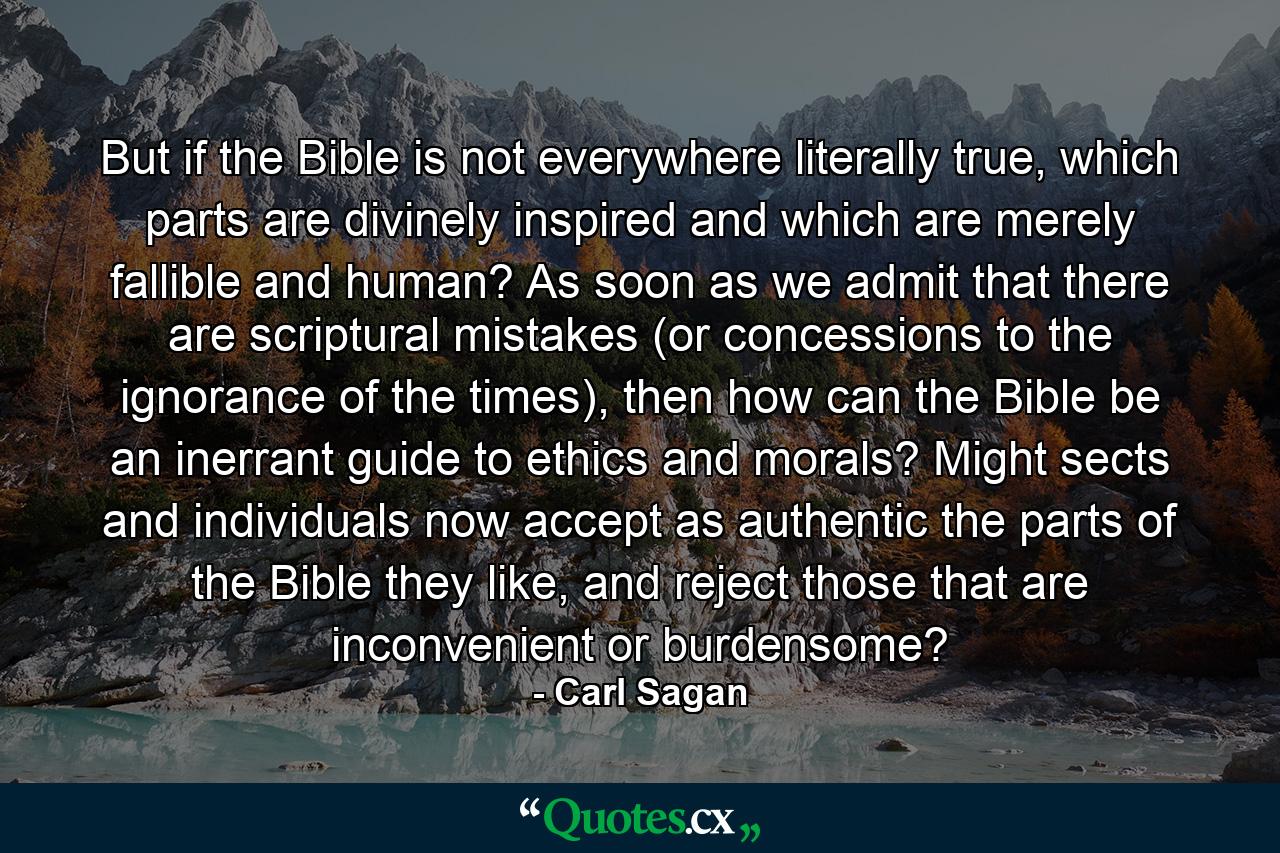 But if the Bible is not everywhere literally true, which parts are divinely inspired and which are merely fallible and human? As soon as we admit that there are scriptural mistakes (or concessions to the ignorance of the times), then how can the Bible be an inerrant guide to ethics and morals? Might sects and individuals now accept as authentic the parts of the Bible they like, and reject those that are inconvenient or burdensome? - Quote by Carl Sagan