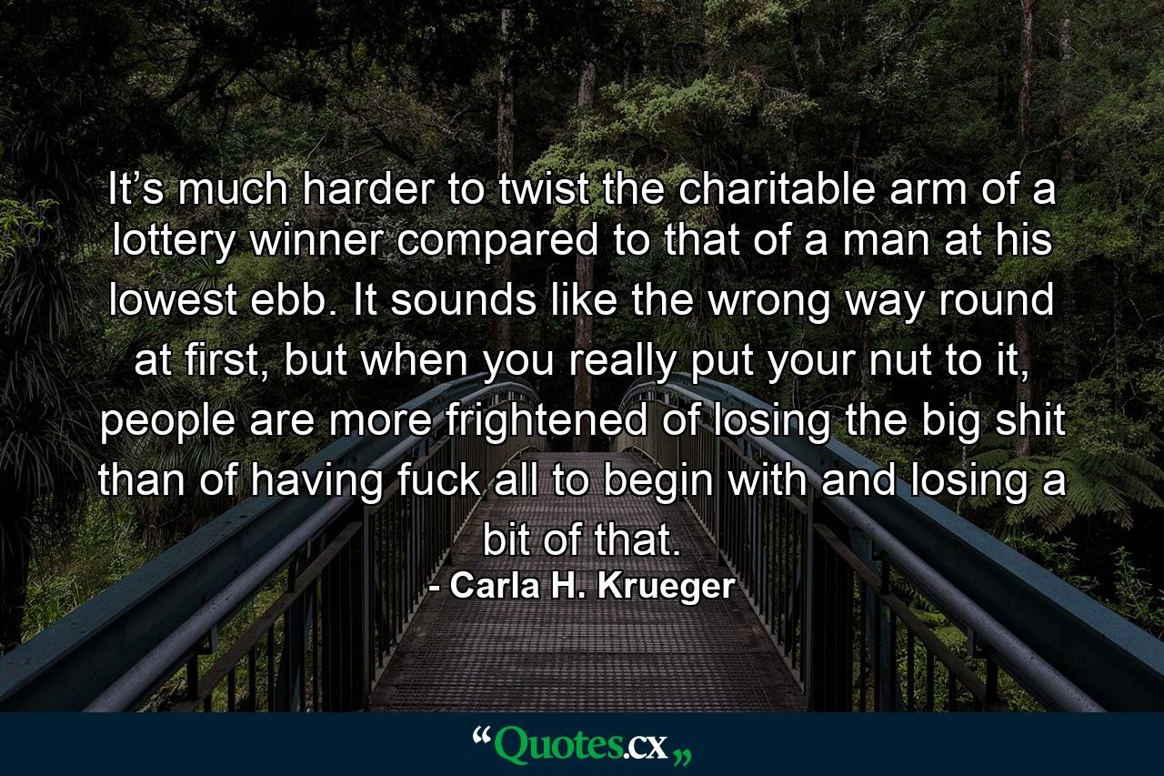 It’s much harder to twist the charitable arm of a lottery winner compared to that of a man at his lowest ebb. It sounds like the wrong way round at first, but when you really put your nut to it, people are more frightened of losing the big shit than of having fuck all to begin with and losing a bit of that. - Quote by Carla H. Krueger