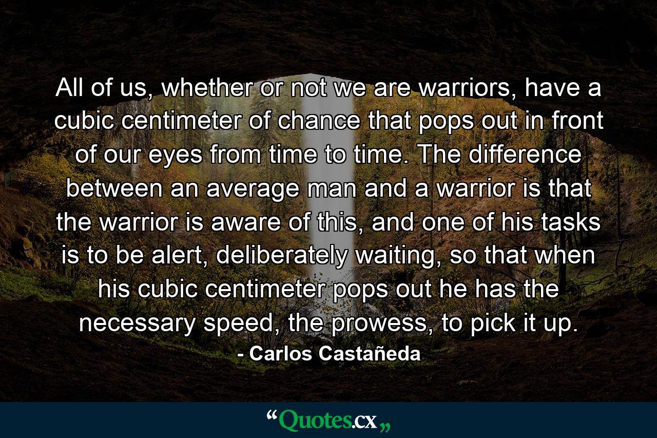 All of us, whether or not we are warriors, have a cubic centimeter of chance that pops out in front of our eyes from time to time. The difference between an average man and a warrior is that the warrior is aware of this, and one of his tasks is to be alert, deliberately waiting, so that when his cubic centimeter pops out he has the necessary speed, the prowess, to pick it up. - Quote by Carlos Castañeda