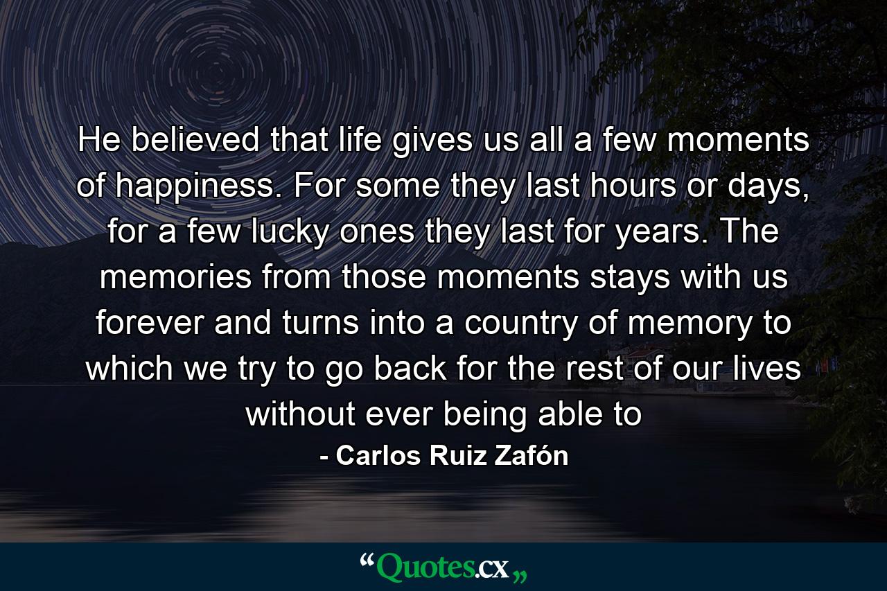 He believed that life gives us all a few moments of happiness. For some they last hours or days, for a few lucky ones they last for years. The memories from those moments stays with us forever and turns into a country of memory to which we try to go back for the rest of our lives without ever being able to - Quote by Carlos Ruiz Zafón