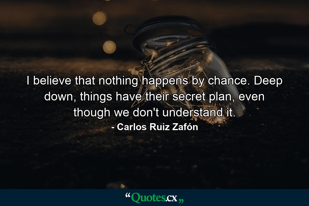 I believe that nothing happens by chance. Deep down, things have their secret plan, even though we don't understand it. - Quote by Carlos Ruiz Zafón