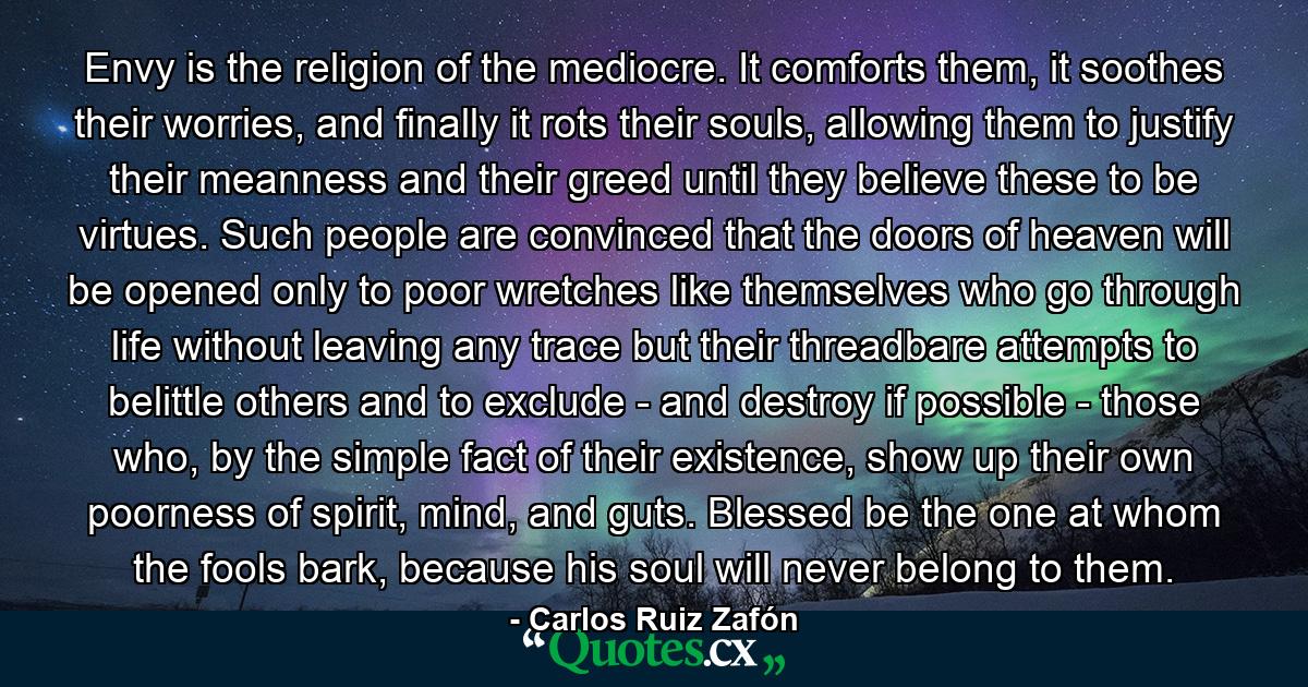 Envy is the religion of the mediocre. It comforts them, it soothes their worries, and finally it rots their souls, allowing them to justify their meanness and their greed until they believe these to be virtues. Such people are convinced that the doors of heaven will be opened only to poor wretches like themselves who go through life without leaving any trace but their threadbare attempts to belittle others and to exclude - and destroy if possible - those who, by the simple fact of their existence, show up their own poorness of spirit, mind, and guts. Blessed be the one at whom the fools bark, because his soul will never belong to them. - Quote by Carlos Ruiz Zafón