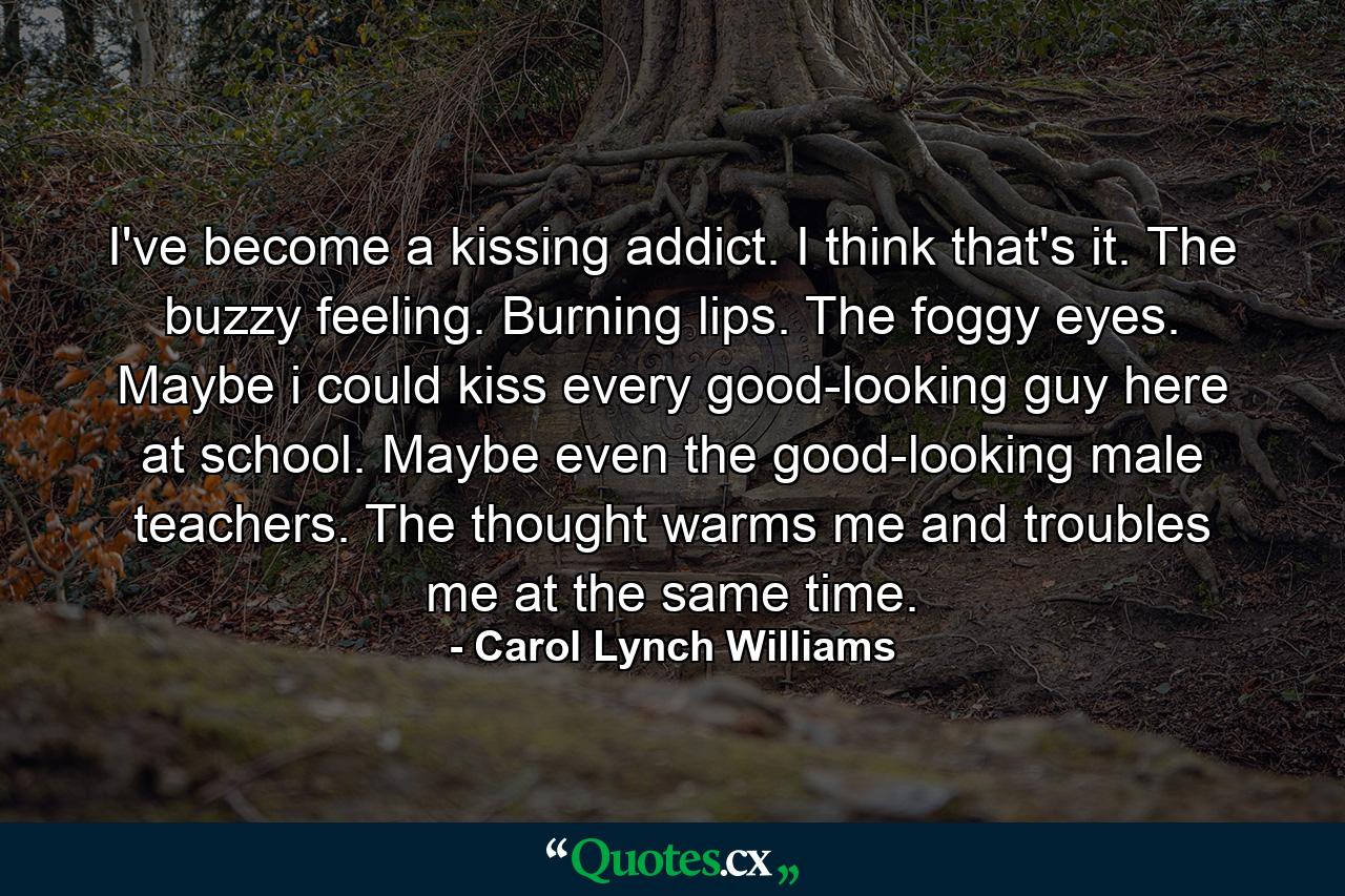 I've become a kissing addict. I think that's it. The buzzy feeling. Burning lips. The foggy eyes. Maybe i could kiss every good-looking guy here at school. Maybe even the good-looking male teachers. The thought warms me and troubles me at the same time. - Quote by Carol Lynch Williams