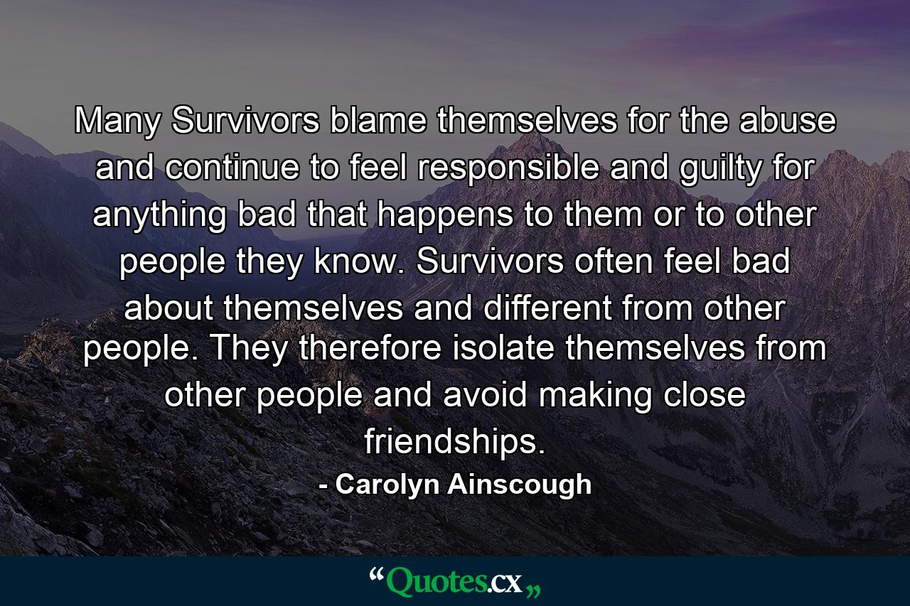 Many Survivors blame themselves for the abuse and continue to feel responsible and guilty for anything bad that happens to them or to other people they know. Survivors often feel bad about themselves and different from other people. They therefore isolate themselves from other people and avoid making close friendships. - Quote by Carolyn Ainscough