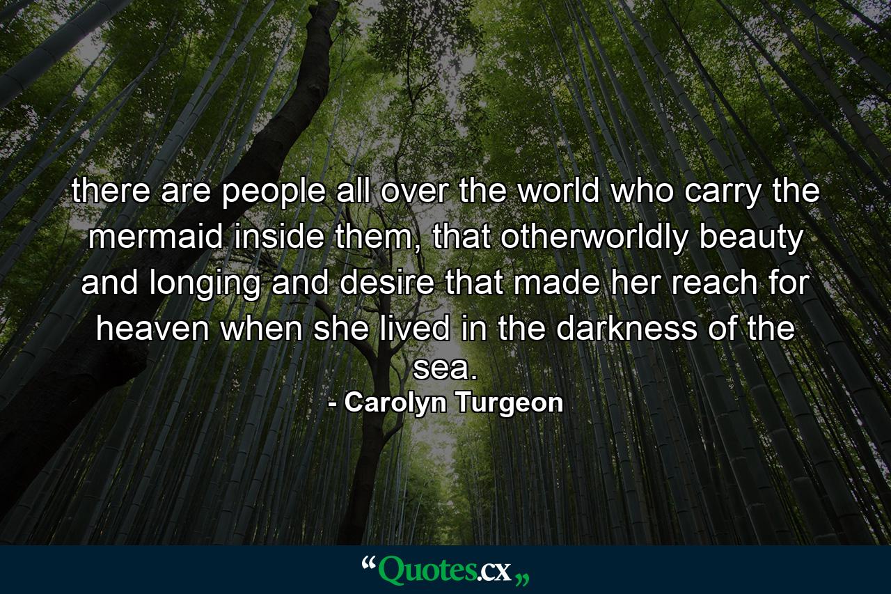 there are people all over the world who carry the mermaid inside them, that otherworldly beauty and longing and desire that made her reach for heaven when she lived in the darkness of the sea. - Quote by Carolyn Turgeon