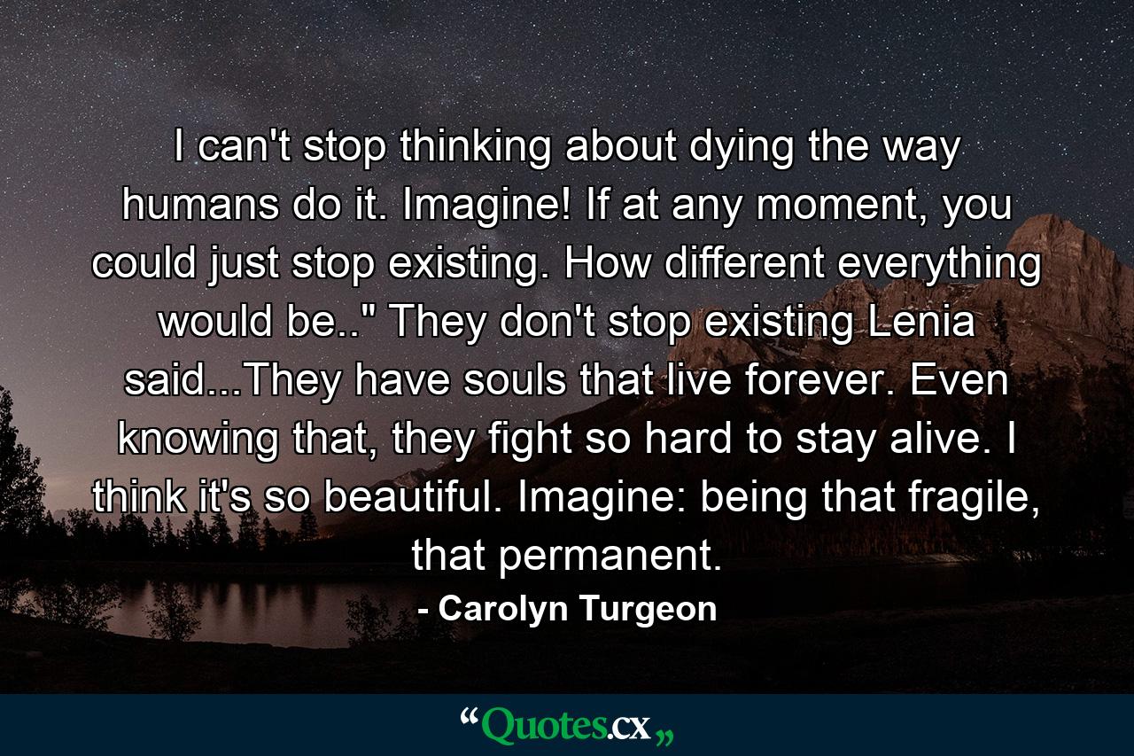 I can't stop thinking about dying the way humans do it. Imagine! If at any moment, you could just stop existing. How different everything would be..