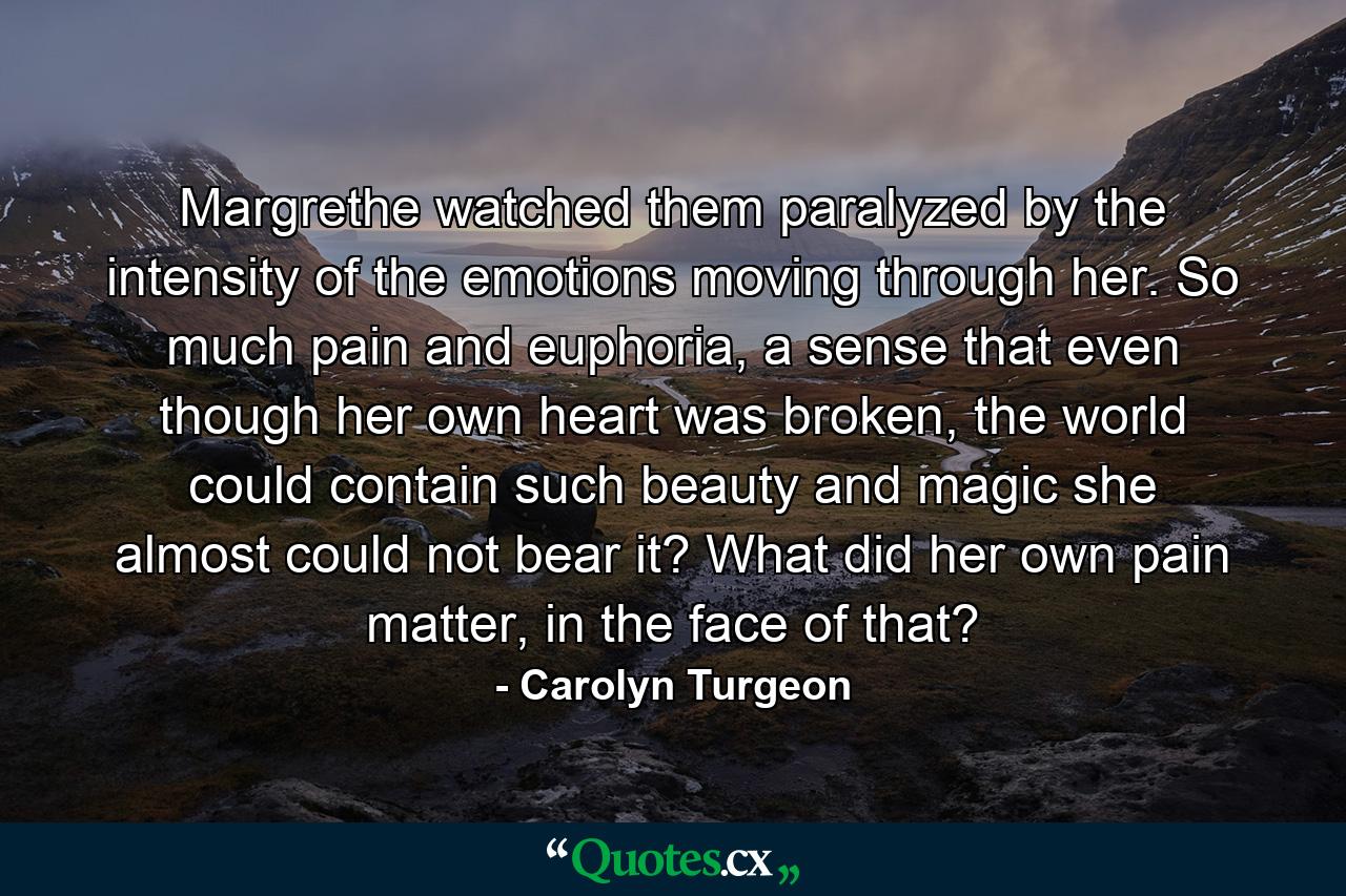 Margrethe watched them paralyzed by the intensity of the emotions moving through her. So much pain and euphoria, a sense that even though her own heart was broken, the world could contain such beauty and magic she almost could not bear it? What did her own pain matter, in the face of that? - Quote by Carolyn Turgeon