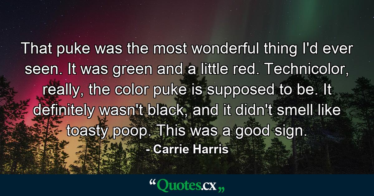 That puke was the most wonderful thing I'd ever seen. It was green and a little red. Technicolor, really, the color puke is supposed to be. It definitely wasn't black, and it didn't smell like toasty poop. This was a good sign. - Quote by Carrie Harris