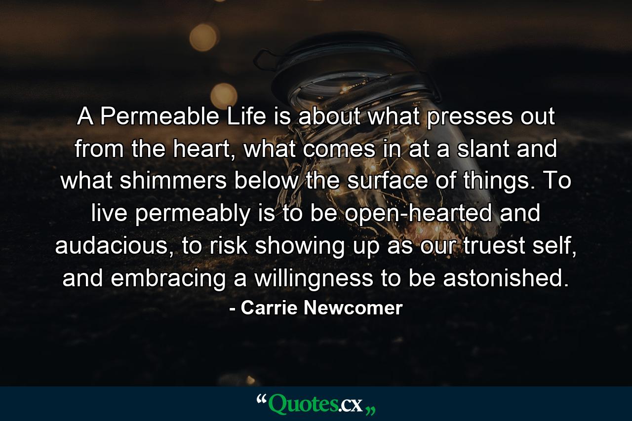 A Permeable Life is about what presses out from the heart, what comes in at a slant and what shimmers below the surface of things. To live permeably is to be open-hearted and audacious, to risk showing up as our truest self, and embracing a willingness to be astonished. - Quote by Carrie Newcomer