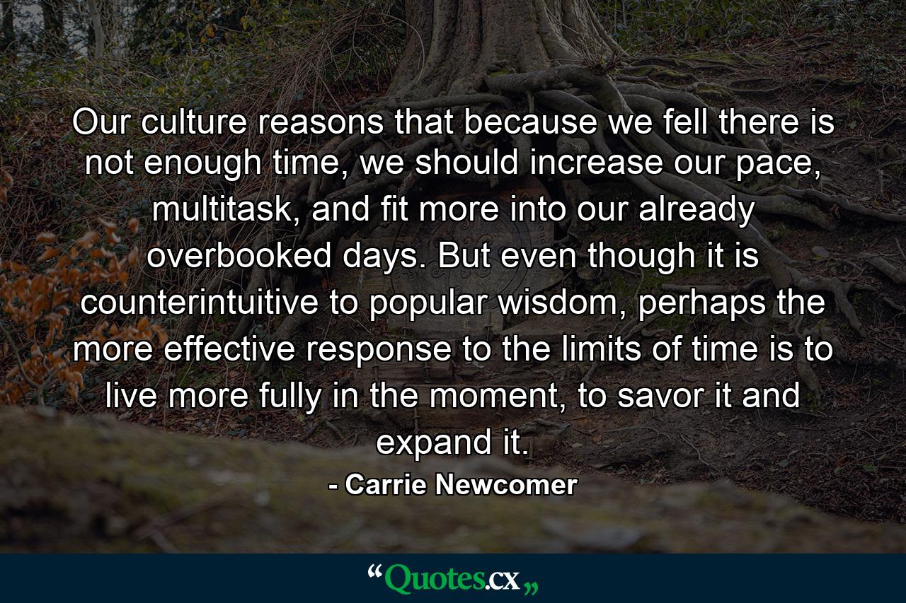 Our culture reasons that because we fell there is not enough time, we should increase our pace, multitask, and fit more into our already overbooked days. But even though it is counterintuitive to popular wisdom, perhaps the more effective response to the limits of time is to live more fully in the moment, to savor it and expand it. - Quote by Carrie Newcomer