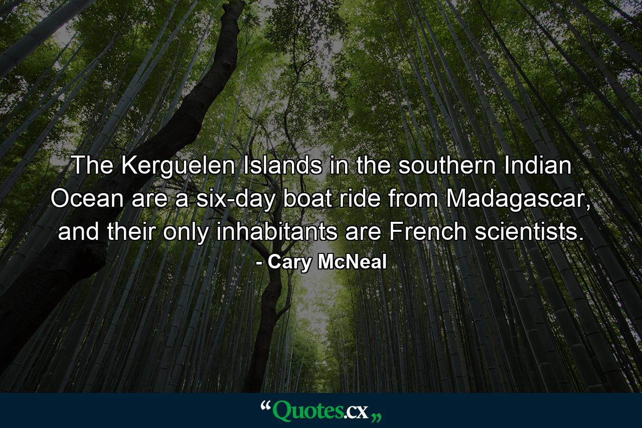 The Kerguelen Islands in the southern Indian Ocean are a six-day boat ride from Madagascar, and their only inhabitants are French scientists. - Quote by Cary McNeal