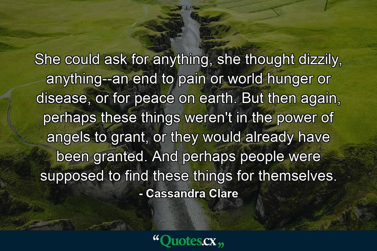 She could ask for anything, she thought dizzily, anything--an end to pain or world hunger or disease, or for peace on earth. But then again, perhaps these things weren't in the power of angels to grant, or they would already have been granted. And perhaps people were supposed to find these things for themselves. - Quote by Cassandra Clare