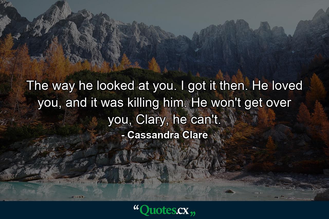 The way he looked at you. I got it then. He loved you, and it was killing him. He won't get over you, Clary, he can't. - Quote by Cassandra Clare