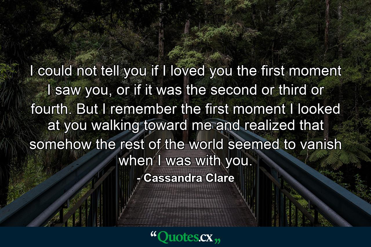 I could not tell you if I loved you the first moment I saw you, or if it was the second or third or fourth. But I remember the first moment I looked at you walking toward me and realized that somehow the rest of the world seemed to vanish when I was with you. - Quote by Cassandra Clare