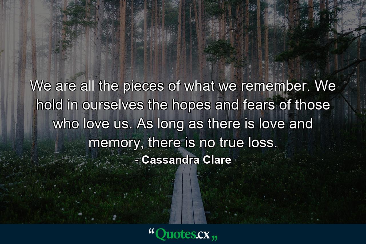 We are all the pieces of what we remember. We hold in ourselves the hopes and fears of those who love us. As long as there is love and memory, there is no true loss. - Quote by Cassandra Clare