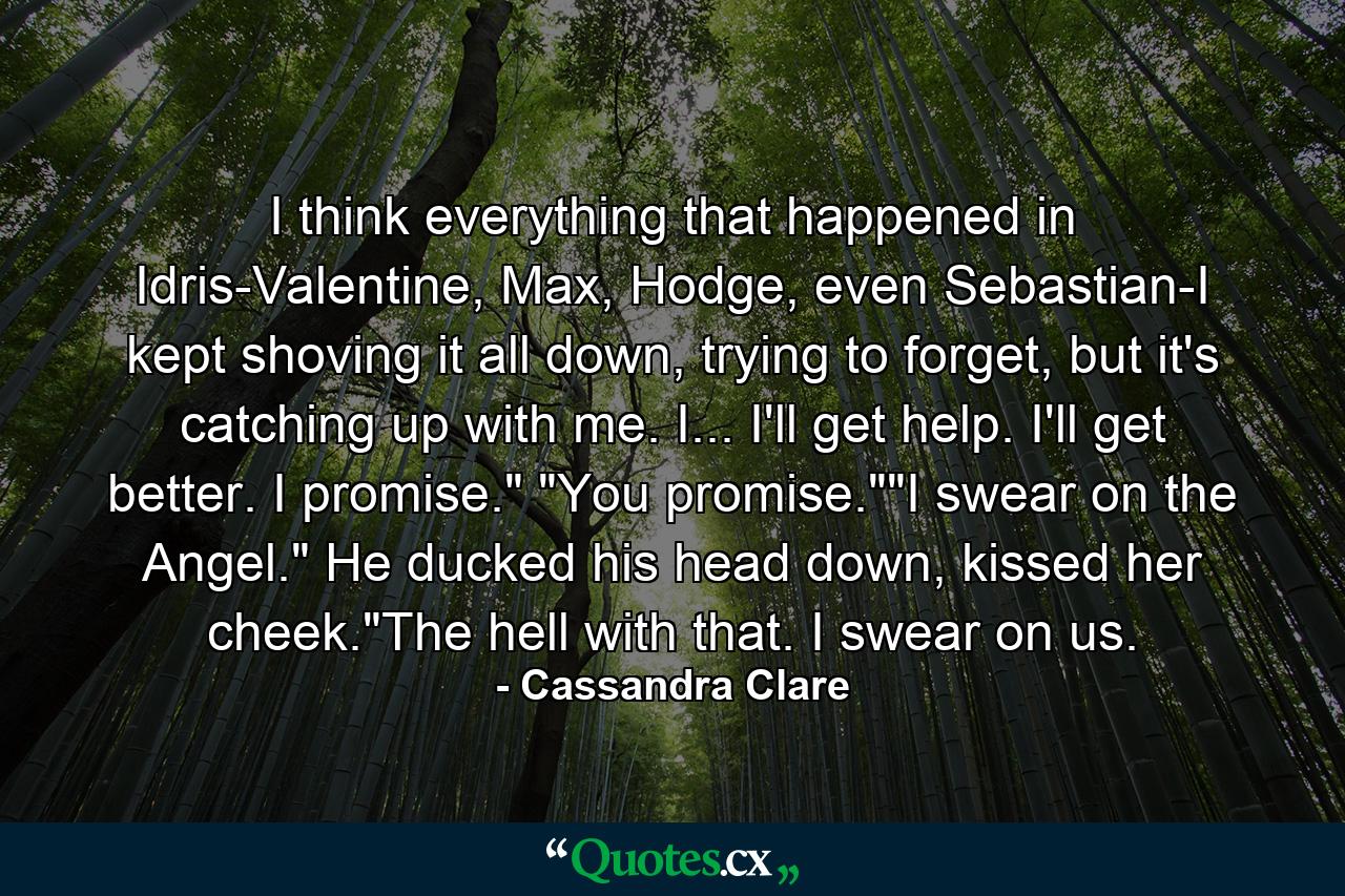 I think everything that happened in Idris-Valentine, Max, Hodge, even Sebastian-I kept shoving it all down, trying to forget, but it's catching up with me. I... I'll get help. I'll get better. I promise.