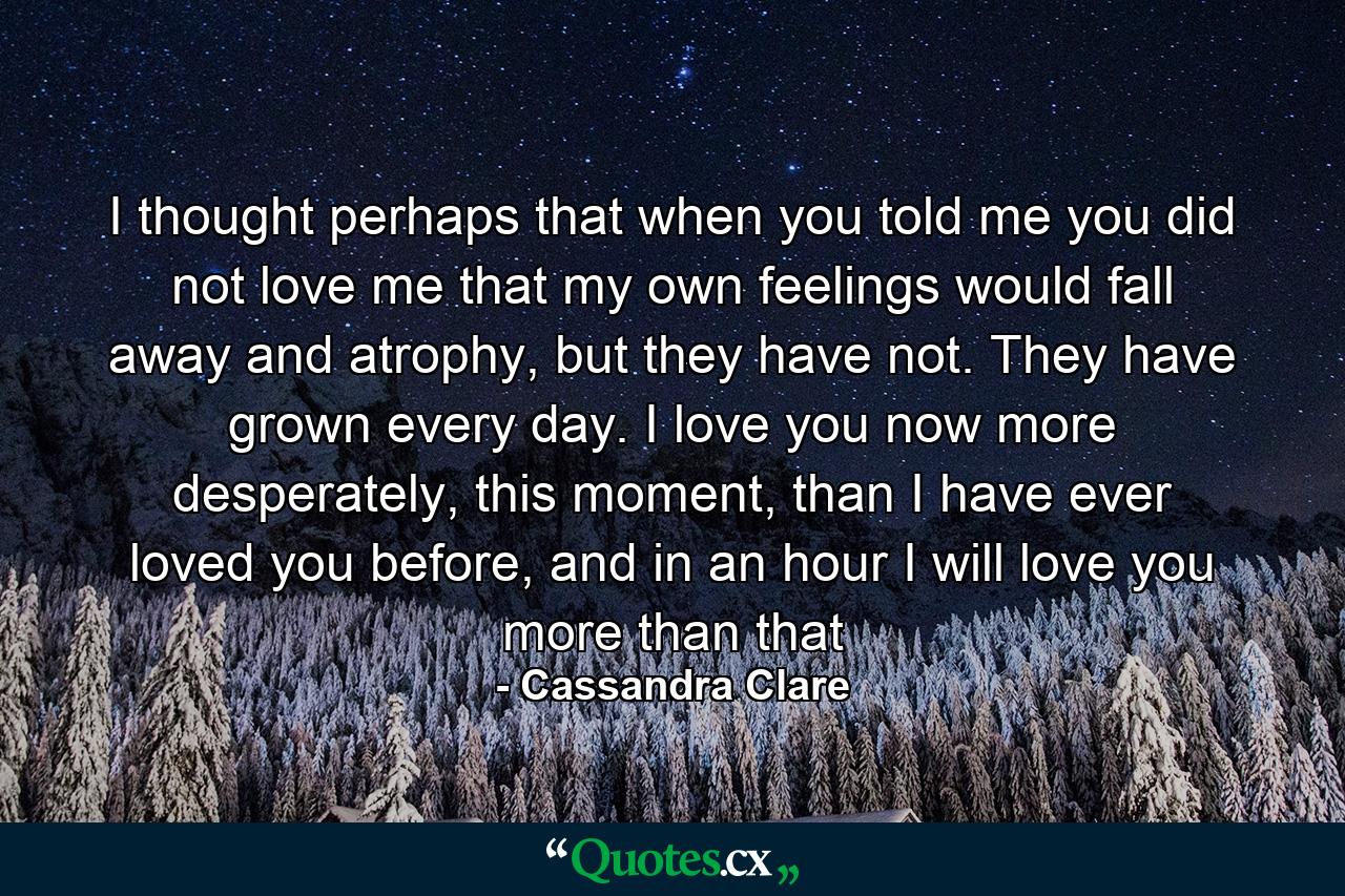 I thought perhaps that when you told me you did not love me that my own feelings would fall away and atrophy, but they have not. They have grown every day. I love you now more desperately, this moment, than I have ever loved you before, and in an hour I will love you more than that - Quote by Cassandra Clare