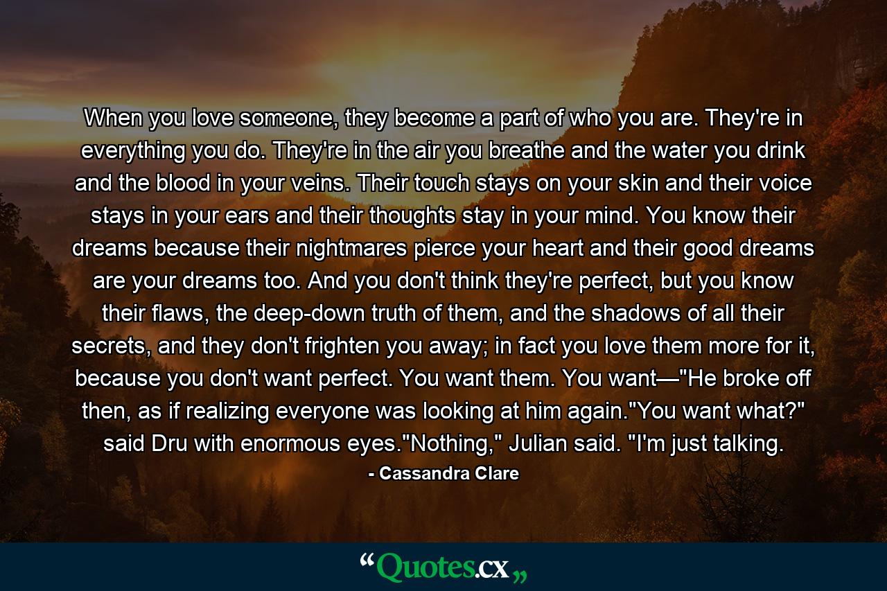When you love someone, they become a part of who you are. They're in everything you do. They're in the air you breathe and the water you drink and the blood in your veins. Their touch stays on your skin and their voice stays in your ears and their thoughts stay in your mind. You know their dreams because their nightmares pierce your heart and their good dreams are your dreams too. And you don't think they're perfect, but you know their flaws, the deep-down truth of them, and the shadows of all their secrets, and they don't frighten you away; in fact you love them more for it, because you don't want perfect. You want them. You want—