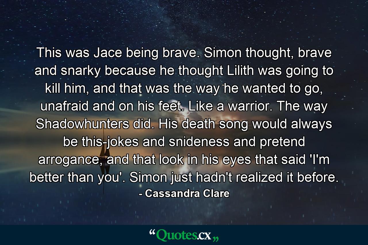 This was Jace being brave. Simon thought, brave and snarky because he thought Lilith was going to kill him, and that was the way he wanted to go, unafraid and on his feet. Like a warrior. The way Shadowhunters did. His death song would always be this-jokes and snideness and pretend arrogance, and that look in his eyes that said 'I'm better than you'. Simon just hadn't realized it before. - Quote by Cassandra Clare