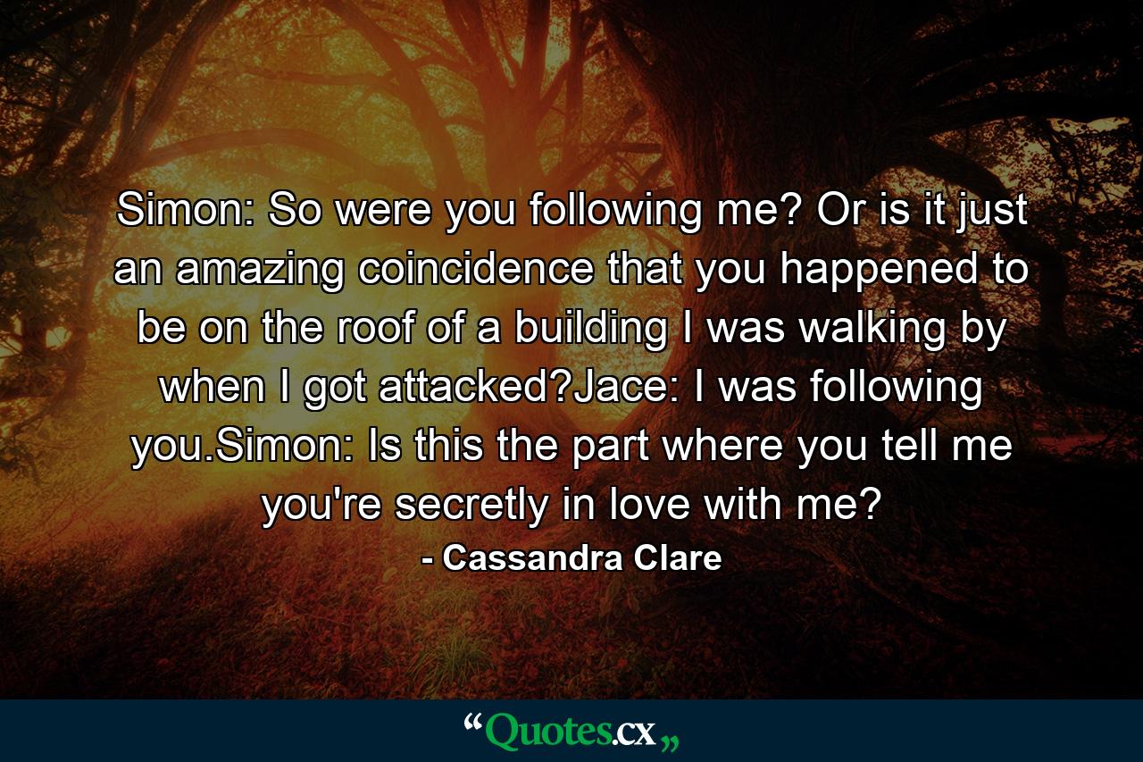 Simon: So were you following me? Or is it just an amazing coincidence that you happened to be on the roof of a building I was walking by when I got attacked?Jace: I was following you.Simon: Is this the part where you tell me you're secretly in love with me? - Quote by Cassandra Clare