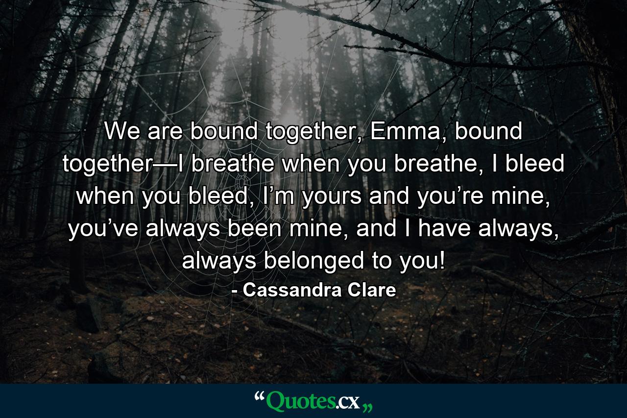 We are bound together, Emma, bound together—I breathe when you breathe, I bleed when you bleed, I’m yours and you’re mine, you’ve always been mine, and I have always, always belonged to you! - Quote by Cassandra Clare