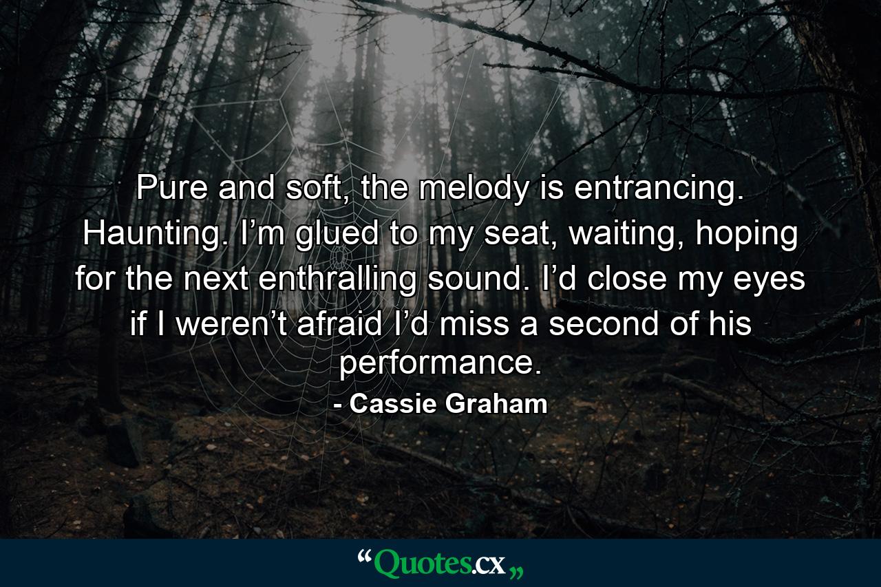 Pure and soft, the melody is entrancing. Haunting. I’m glued to my seat, waiting, hoping for the next enthralling sound. I’d close my eyes if I weren’t afraid I’d miss a second of his performance. - Quote by Cassie Graham