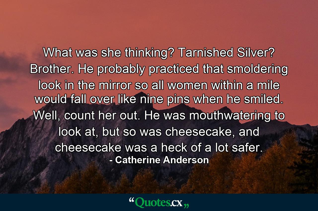 What was she thinking? Tarnished Silver? Brother. He probably practiced that smoldering look in the mirror so all women within a mile would fall over like nine pins when he smiled. Well, count her out. He was mouthwatering to look at, but so was cheesecake, and cheesecake was a heck of a lot safer. - Quote by Catherine Anderson