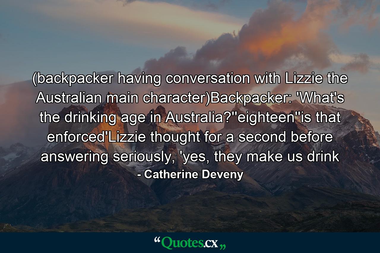 (backpacker having conversation with Lizzie the Australian main character)Backpacker: 'What's the drinking age in Australia?''eighteen''is that enforced'Lizzie thought for a second before answering seriously, 'yes, they make us drink - Quote by Catherine Deveny