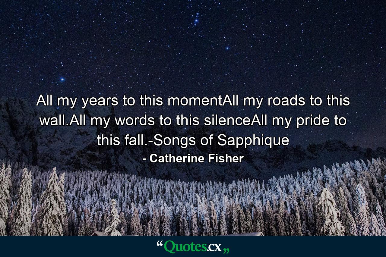 All my years to this momentAll my roads to this wall.All my words to this silenceAll my pride to this fall.-Songs of Sapphique - Quote by Catherine Fisher