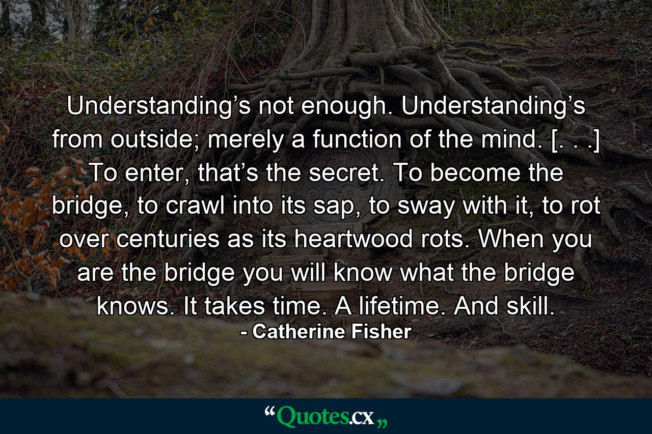 Understanding’s not enough. Understanding’s from outside; merely a function of the mind. [. . .] To enter, that’s the secret. To become the bridge, to crawl into its sap, to sway with it, to rot over centuries as its heartwood rots. When you are the bridge you will know what the bridge knows. It takes time. A lifetime. And skill. - Quote by Catherine Fisher