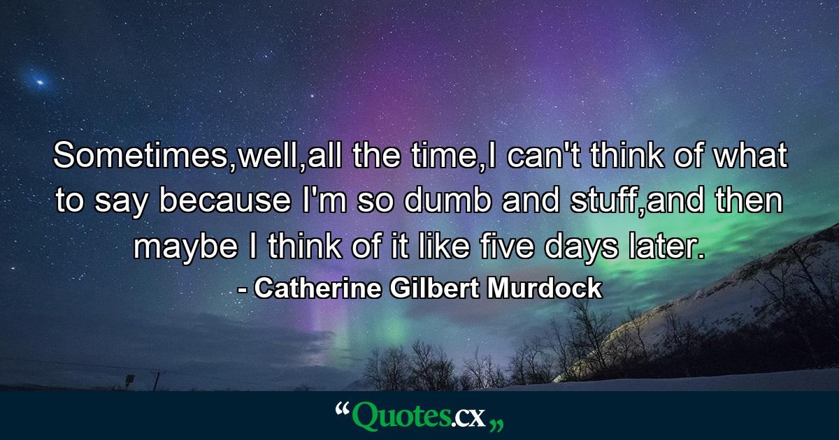 Sometimes,well,all the time,I can't think of what to say because I'm so dumb and stuff,and then maybe I think of it like five days later. - Quote by Catherine Gilbert Murdock